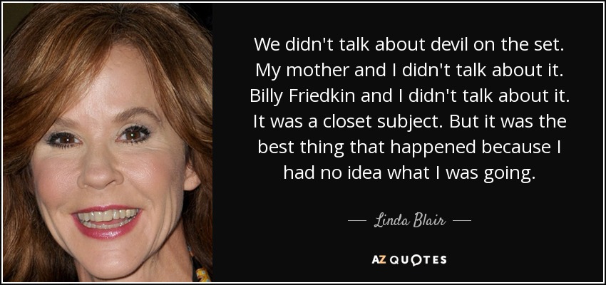 We didn't talk about devil on the set. My mother and I didn't talk about it. Billy Friedkin and I didn't talk about it. It was a closet subject. But it was the best thing that happened because I had no idea what I was going. - Linda Blair