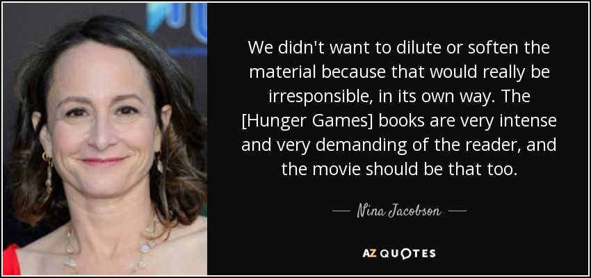 We didn't want to dilute or soften the material because that would really be irresponsible, in its own way. The [Hunger Games] books are very intense and very demanding of the reader, and the movie should be that too. - Nina Jacobson