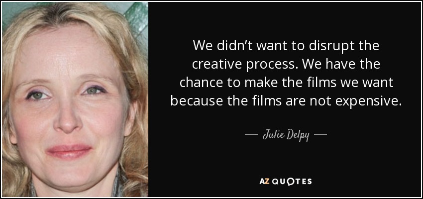 We didn’t want to disrupt the creative process. We have the chance to make the films we want because the films are not expensive. It’s very rare to be able to do that. It’s completely pure. - Julie Delpy