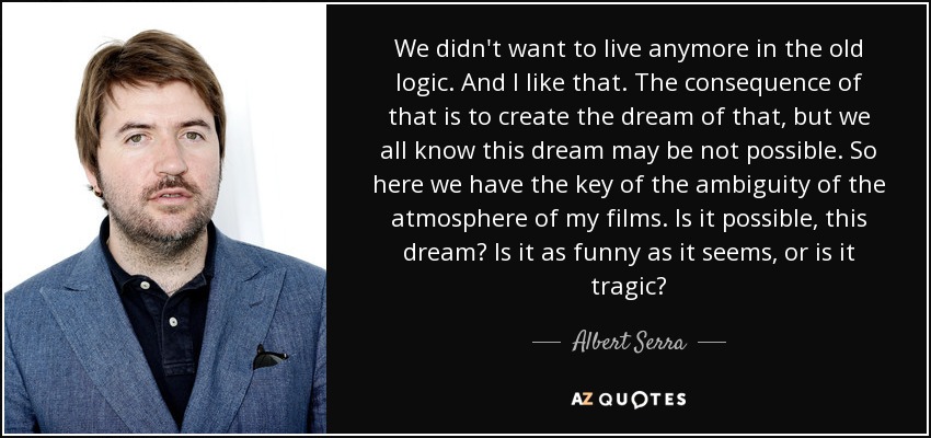 We didn't want to live anymore in the old logic. And I like that. The consequence of that is to create the dream of that, but we all know this dream may be not possible. So here we have the key of the ambiguity of the atmosphere of my films. Is it possible, this dream? Is it as funny as it seems, or is it tragic? - Albert Serra