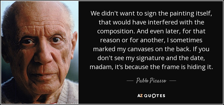 We didn't want to sign the painting itself, that would have interfered with the composition. And even later, for that reason or for another, I sometimes marked my canvases on the back. If you don't see my signature and the date, madam, it's because the frame is hiding it. - Pablo Picasso