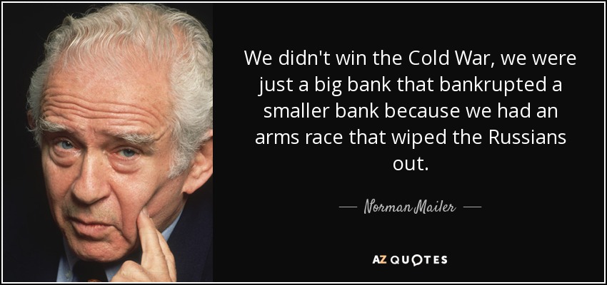 We didn't win the Cold War, we were just a big bank that bankrupted a smaller bank because we had an arms race that wiped the Russians out. - Norman Mailer