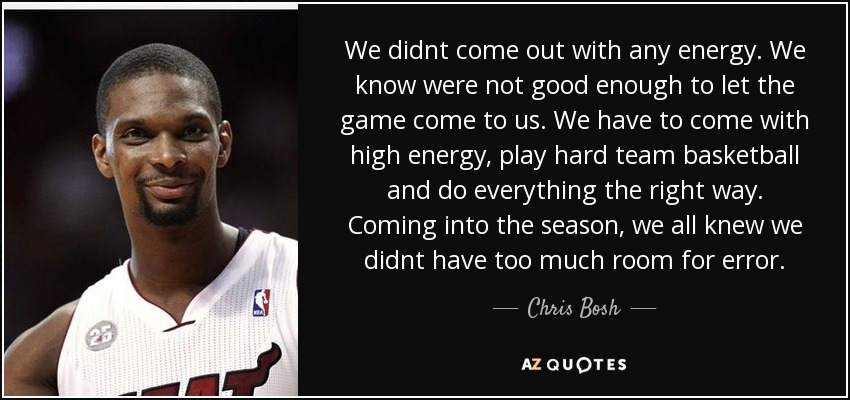 We didnt come out with any energy. We know were not good enough to let the game come to us. We have to come with high energy, play hard team basketball and do everything the right way. Coming into the season, we all knew we didnt have too much room for error. - Chris Bosh