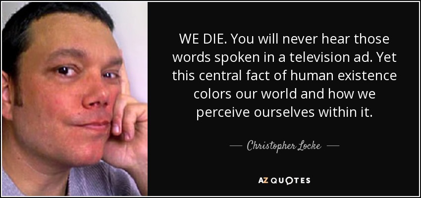 WE DIE. You will never hear those words spoken in a television ad. Yet this central fact of human existence colors our world and how we perceive ourselves within it. - Christopher Locke