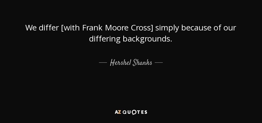 We differ [with Frank Moore Cross] simply because of our differing backgrounds. - Hershel Shanks