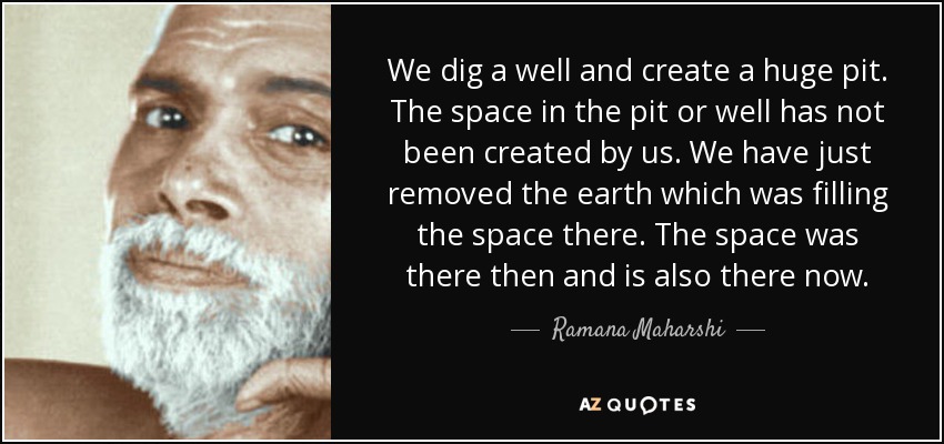 We dig a well and create a huge pit. The space in the pit or well has not been created by us. We have just removed the earth which was filling the space there. The space was there then and is also there now. - Ramana Maharshi