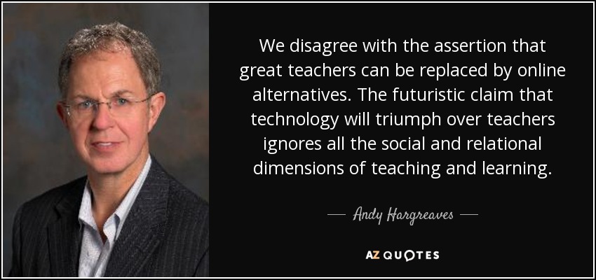 We disagree with the assertion that great teachers can be replaced by online alternatives. The futuristic claim that technology will triumph over teachers ignores all the social and relational dimensions of teaching and learning. - Andy Hargreaves