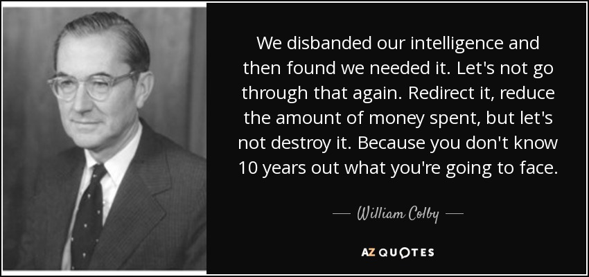 We disbanded our intelligence and then found we needed it. Let's not go through that again. Redirect it, reduce the amount of money spent, but let's not destroy it. Because you don't know 10 years out what you're going to face. - William Colby