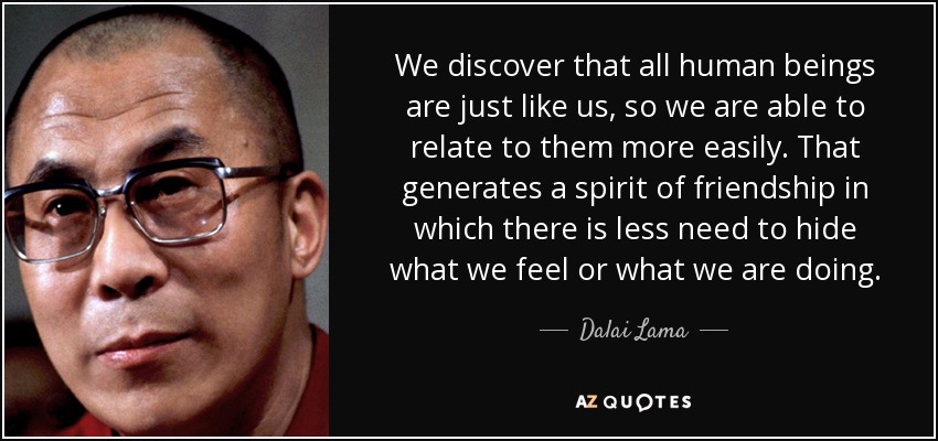 We discover that all human beings are just like us, so we are able to relate to them more easily. That generates a spirit of friendship in which there is less need to hide what we feel or what we are doing. - Dalai Lama