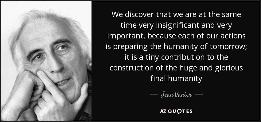 We discover that we are at the same time very insignificant and very important, because each of our actions is preparing the humanity of tomorrow; it is a tiny contribution to the construction of the huge and glorious final humanity - Jean Vanier