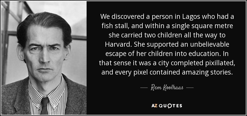 We discovered a person in Lagos who had a fish stall, and within a single square metre she carried two children all the way to Harvard. She supported an unbelievable escape of her children into education. In that sense it was a city completed pixillated, and every pixel contained amazing stories. - Rem Koolhaas