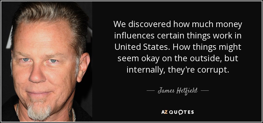 We discovered how much money influences certain things work in United States. How things might seem okay on the outside, but internally, they're corrupt. - James Hetfield