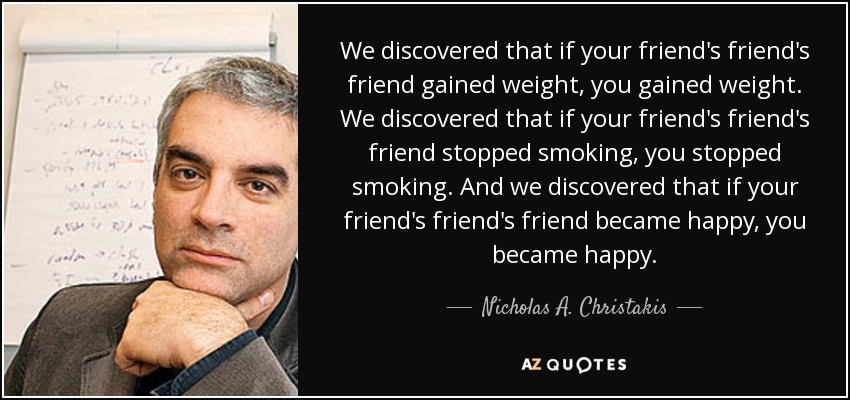 We discovered that if your friend's friend's friend gained weight, you gained weight. We discovered that if your friend's friend's friend stopped smoking, you stopped smoking. And we discovered that if your friend's friend's friend became happy, you became happy. - Nicholas A. Christakis