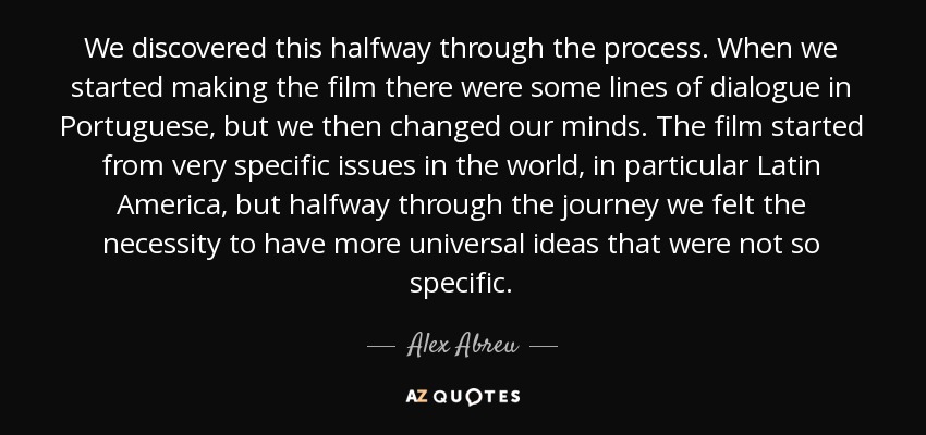 We discovered this halfway through the process. When we started making the film there were some lines of dialogue in Portuguese, but we then changed our minds. The film started from very specific issues in the world, in particular Latin America, but halfway through the journey we felt the necessity to have more universal ideas that were not so specific. - Alex Abreu