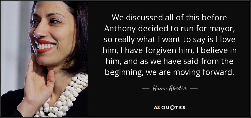 We discussed all of this before Anthony decided to run for mayor, so really what I want to say is I love him, I have forgiven him, I believe in him, and as we have said from the beginning, we are moving forward. - Huma Abedin