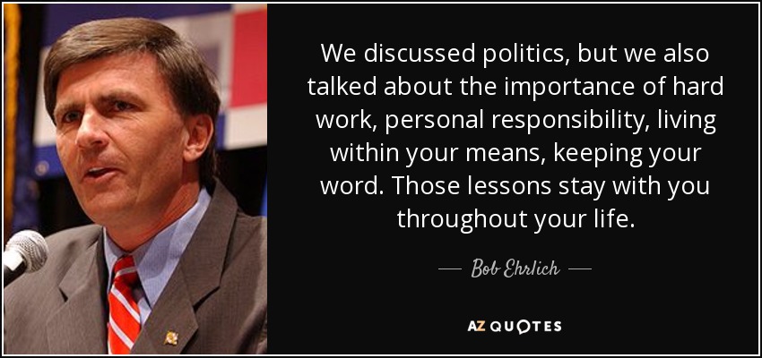 We discussed politics, but we also talked about the importance of hard work, personal responsibility, living within your means, keeping your word. Those lessons stay with you throughout your life. - Bob Ehrlich