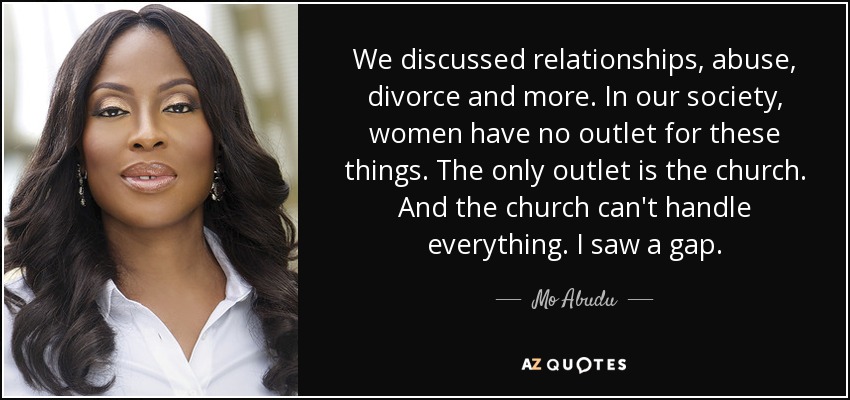We discussed relationships, abuse, divorce and more. In our society, women have no outlet for these things. The only outlet is the church. And the church can't handle everything. I saw a gap. - Mo Abudu
