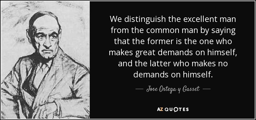 We distinguish the excellent man from the common man by saying that the former is the one who makes great demands on himself, and the latter who makes no demands on himself. - Jose Ortega y Gasset
