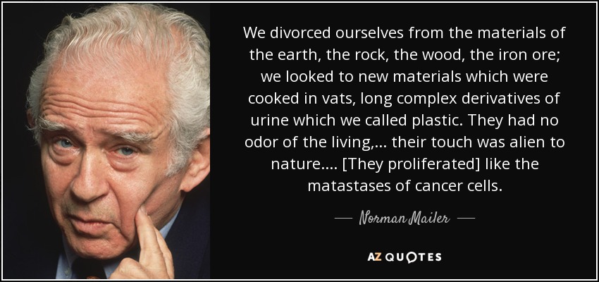 We divorced ourselves from the materials of the earth, the rock, the wood, the iron ore; we looked to new materials which were cooked in vats, long complex derivatives of urine which we called plastic. They had no odor of the living, ... their touch was alien to nature. ... [They proliferated] like the matastases of cancer cells. - Norman Mailer