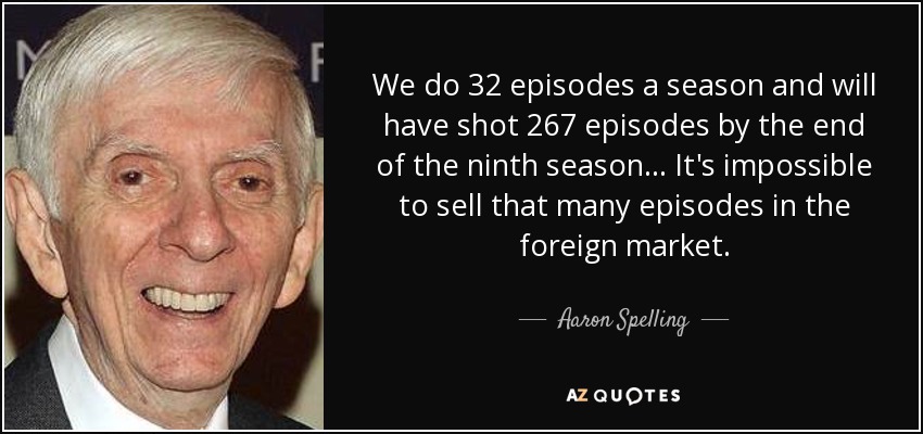 We do 32 episodes a season and will have shot 267 episodes by the end of the ninth season... It's impossible to sell that many episodes in the foreign market. - Aaron Spelling