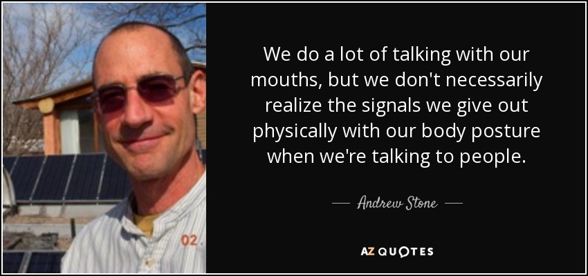 We do a lot of talking with our mouths, but we don't necessarily realize the signals we give out physically with our body posture when we're talking to people. - Andrew Stone