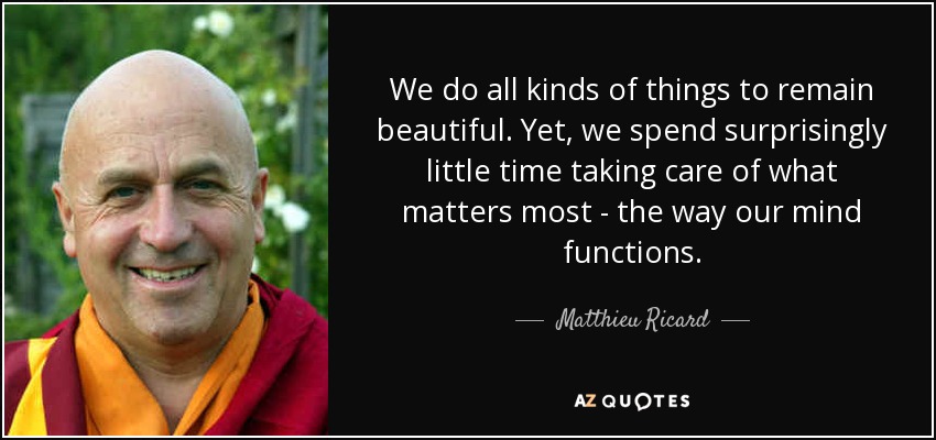 We do all kinds of things to remain beautiful. Yet, we spend surprisingly little time taking care of what matters most - the way our mind functions. - Matthieu Ricard