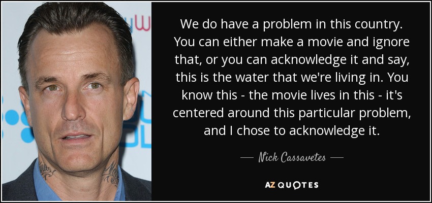 We do have a problem in this country. You can either make a movie and ignore that, or you can acknowledge it and say, this is the water that we're living in. You know this - the movie lives in this - it's centered around this particular problem, and I chose to acknowledge it. - Nick Cassavetes