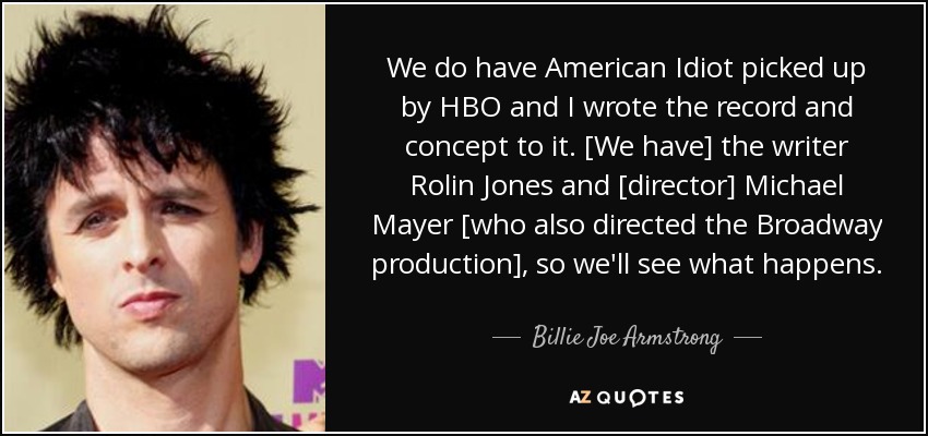We do have American Idiot picked up by HBO and I wrote the record and concept to it. [We have] the writer Rolin Jones and [director] Michael Mayer [who also directed the Broadway production], so we'll see what happens. - Billie Joe Armstrong