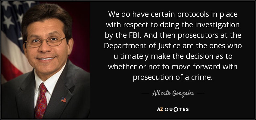 We do have certain protocols in place with respect to doing the investigation by the FBI. And then prosecutors at the Department of Justice are the ones who ultimately make the decision as to whether or not to move forward with prosecution of a crime. - Alberto Gonzales