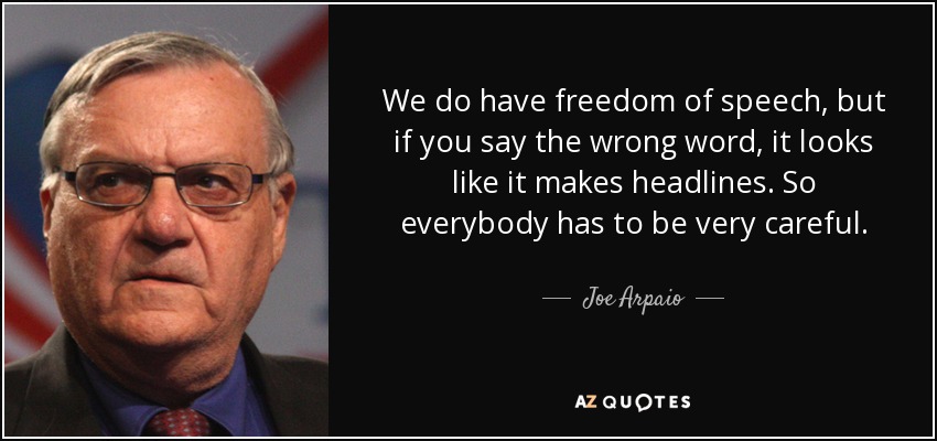 We do have freedom of speech, but if you say the wrong word, it looks like it makes headlines. So everybody has to be very careful. - Joe Arpaio
