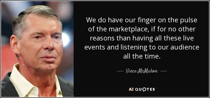 We do have our finger on the pulse of the marketplace, if for no other reasons than having all these live events and listening to our audience all the time. - Vince McMahon