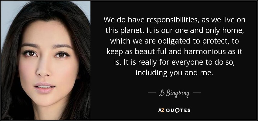 We do have responsibilities, as we live on this planet. It is our one and only home, which we are obligated to protect, to keep as beautiful and harmonious as it is. It is really for everyone to do so, including you and me. - Li Bingbing