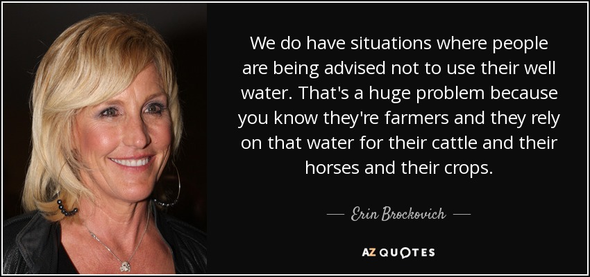 We do have situations where people are being advised not to use their well water. That's a huge problem because you know they're farmers and they rely on that water for their cattle and their horses and their crops. - Erin Brockovich