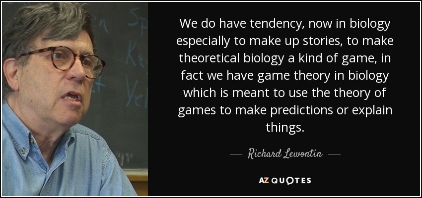 We do have tendency, now in biology especially to make up stories, to make theoretical biology a kind of game, in fact we have game theory in biology which is meant to use the theory of games to make predictions or explain things. - Richard Lewontin
