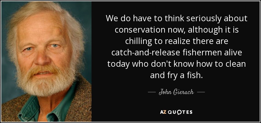 We do have to think seriously about conservation now, although it is chilling to realize there are catch-and-release fishermen alive today who don't know how to clean and fry a fish. - John Gierach