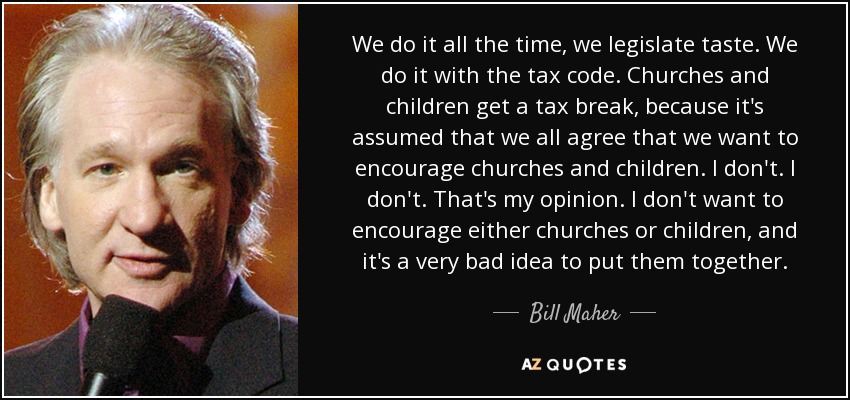 We do it all the time, we legislate taste. We do it with the tax code. Churches and children get a tax break, because it's assumed that we all agree that we want to encourage churches and children. I don't. I don't. That's my opinion. I don't want to encourage either churches or children, and it's a very bad idea to put them together. - Bill Maher