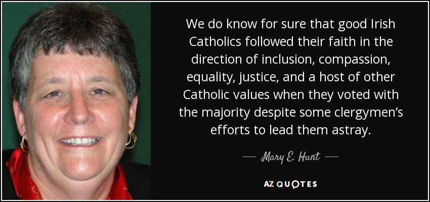 We do know for sure that good Irish Catholics followed their faith in the direction of inclusion, compassion, equality, justice, and a host of other Catholic values when they voted with the majority despite some clergymen’s efforts to lead them astray. - Mary E. Hunt