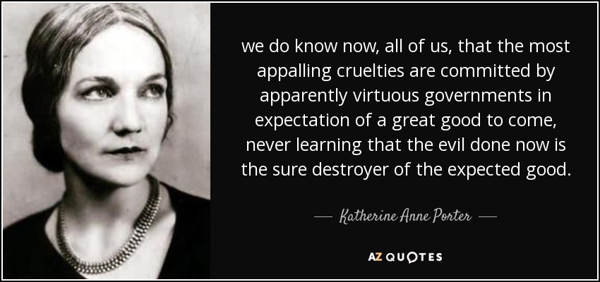 we do know now, all of us, that the most appalling cruelties are committed by apparently virtuous governments in expectation of a great good to come, never learning that the evil done now is the sure destroyer of the expected good. - Katherine Anne Porter