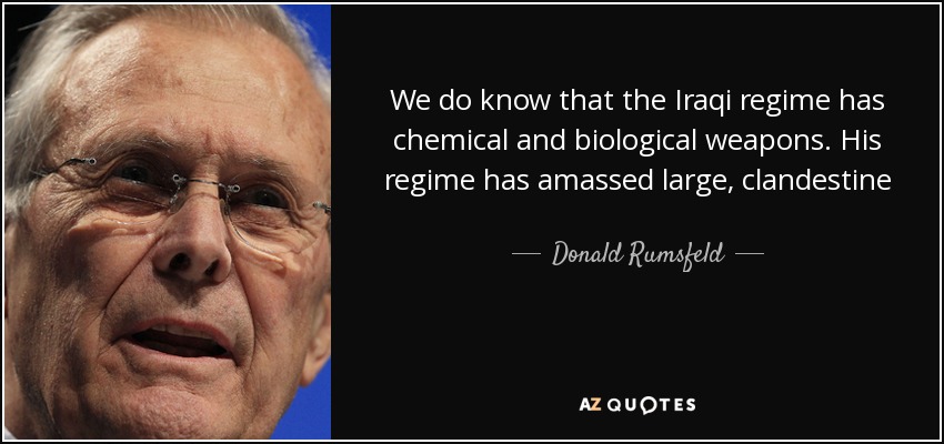 We do know that the Iraqi regime has chemical and biological weapons. His regime has amassed large, clandestine stockpiles of chemical weapons - including VX, sarin, cyclosarin and mustard gas. His regime has amassed large, clandestine stockpiles of biological weapons—including anthrax and botulism toxin, and possibly smallpox. - Donald Rumsfeld