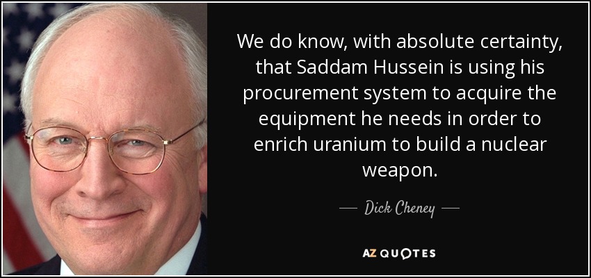 We do know, with absolute certainty, that Saddam Hussein is using his procurement system to acquire the equipment he needs in order to enrich uranium to build a nuclear weapon. - Dick Cheney
