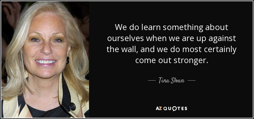 We do learn something about ourselves when we are up against the wall, and we do most certainly come out stronger. - Tina Sloan