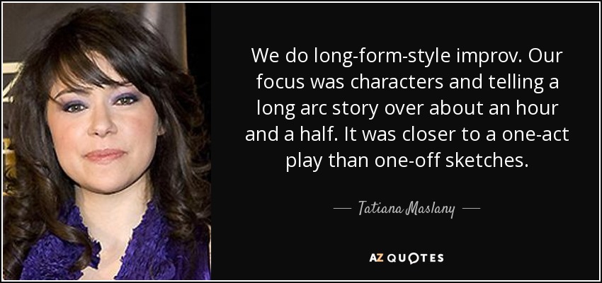 We do long-form-style improv. Our focus was characters and telling a long arc story over about an hour and a half. It was closer to a one-act play than one-off sketches. - Tatiana Maslany