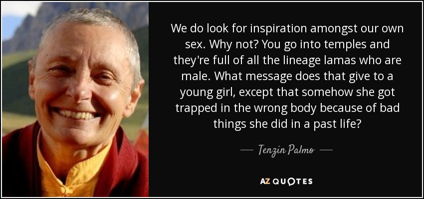We do look for inspiration amongst our own sex. Why not? You go into temples and they're full of all the lineage lamas who are male. What message does that give to a young girl, except that somehow she got trapped in the wrong body because of bad things she did in a past life? - Tenzin Palmo