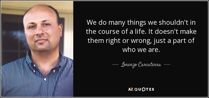 We do many things we shouldn't in the course of a life. It doesn't make them right or wrong, just a part of who we are. - Lorenzo Carcaterra