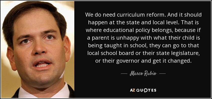 We do need curriculum reform. And it should happen at the state and local level. That is where educational policy belongs, because if a parent is unhappy with what their child is being taught in school, they can go to that local school board or their state legislature, or their governor and get it changed. - Marco Rubio
