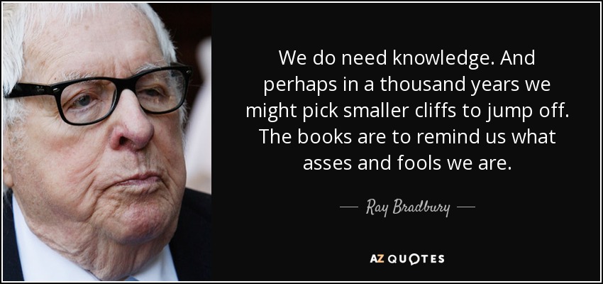 We do need knowledge. And perhaps in a thousand years we might pick smaller cliffs to jump off. The books are to remind us what asses and fools we are. - Ray Bradbury