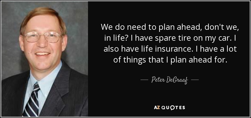 We do need to plan ahead, don't we, in life? I have spare tire on my car. I also have life insurance. I have a lot of things that I plan ahead for. - Peter DeGraaf
