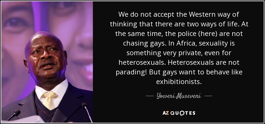 We do not accept the Western way of thinking that there are two ways of life. At the same time, the police (here) are not chasing gays. In Africa, sexuality is something very private, even for heterosexuals. Heterosexuals are not parading! But gays want to behave like exhibitionists. - Yoweri Museveni