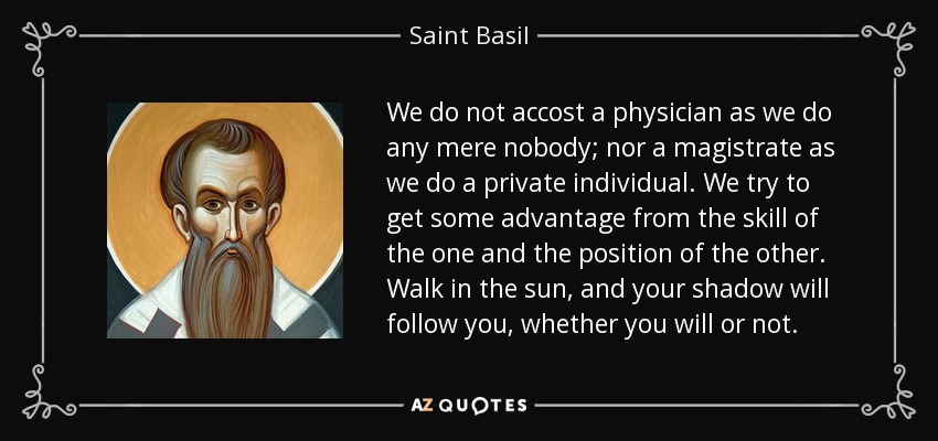 We do not accost a physician as we do any mere nobody; nor a magistrate as we do a private individual. We try to get some advantage from the skill of the one and the position of the other. Walk in the sun, and your shadow will follow you, whether you will or not. - Saint Basil