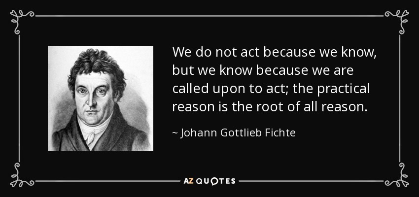 We do not act because we know, but we know because we are called upon to act; the practical reason is the root of all reason. - Johann Gottlieb Fichte